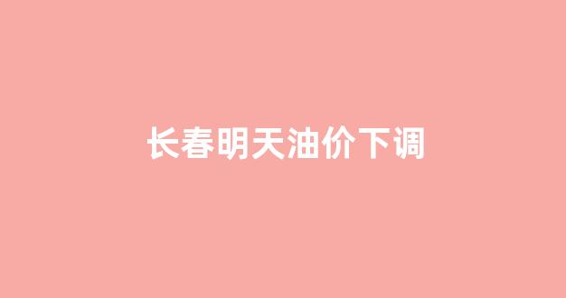长春汽油明天涨价吗_长春明天油价下调