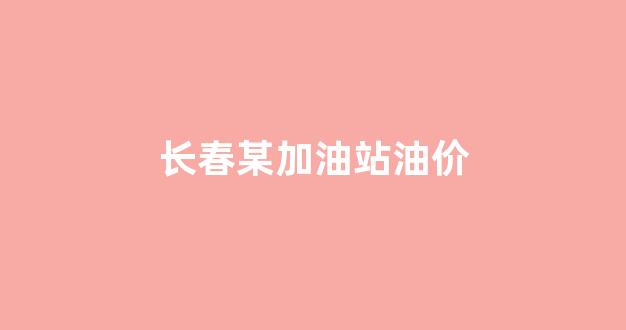 长春油价多少钱_长春某加油站油价
