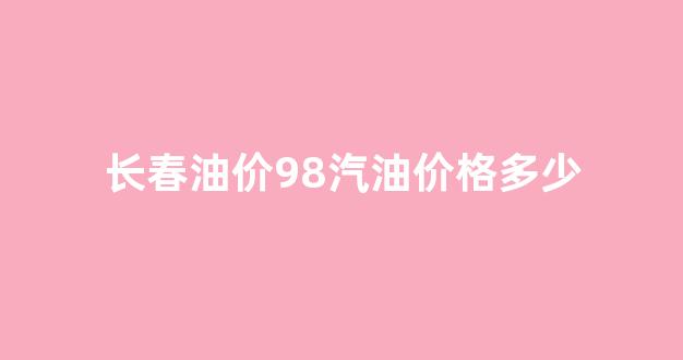 长春油价98汽油价格多少_长春油价92