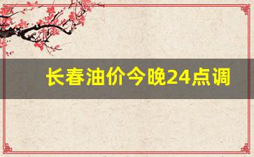 长春油价调整窗口-长春油价今晚24点调整