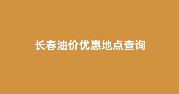 长春油价优惠地点查询_长春油价调整窗口