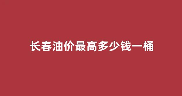 长春油价最高时候价格_长春油价最高多少钱一桶