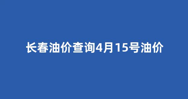 长春油价查询4月15号油价_长春油价上涨
