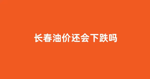 长春油价还会下跌吗_长春油价还会下跌吗知乎