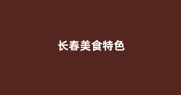 长春美食特色(长春美食特色有啥)