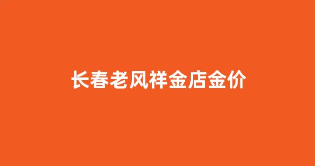 长春老凤祥金店电话号码是多少_长春老风祥金店金价