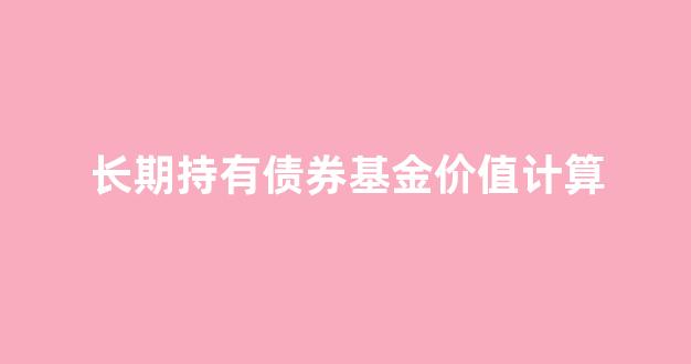 长期债券型基金_长期持有债券基金价值计算
