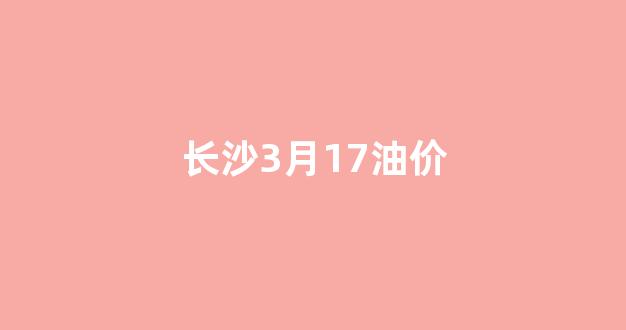 长沙3月17油价_长沙实时油价查询