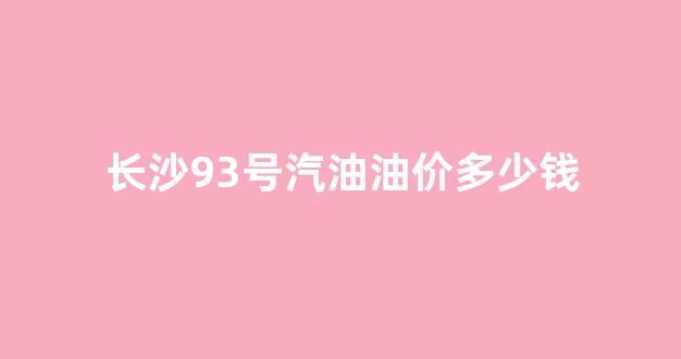 长沙93号汽油油价多少钱_今天长沙95号汽油多少钱一升
