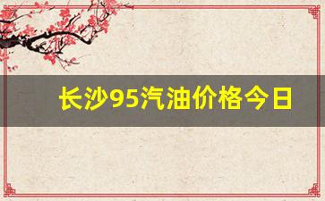 长沙95汽油价格今日多少钱-长沙95汽油
