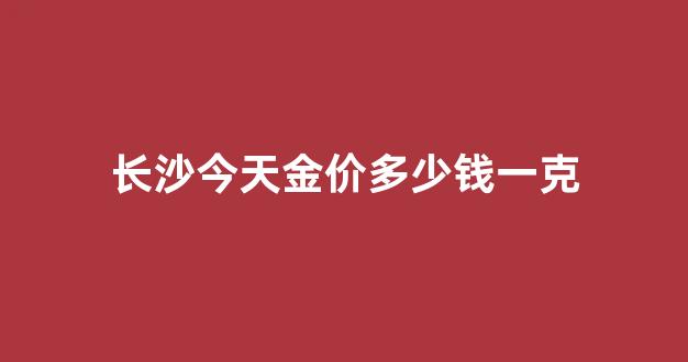 长沙今天金价多少钱一克_长沙今天黄金首饰多少钱一克报价
