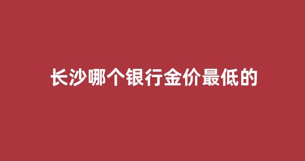长沙哪个银行金价最低的_长沙什么银行最多