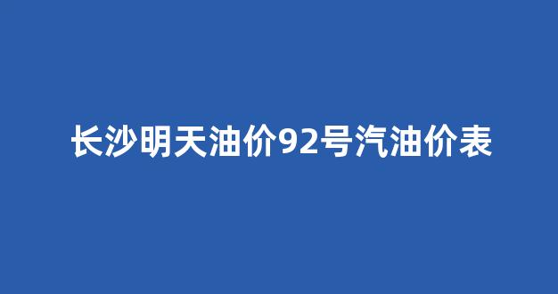 长沙明天油价92号汽油价表_长沙今天汽油价格92号