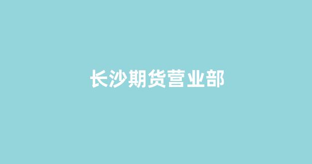长沙期货营业部(长沙期货公司上班工资)_https://www.gfdzclz.com_科创板_第1张