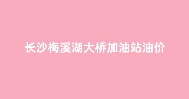 长沙梅溪湖大桥加油站油价_梅溪湖加油站规划在哪里