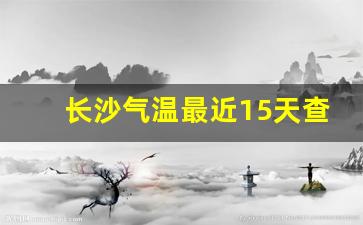 长沙气温最近15天查询_长沙天气预报