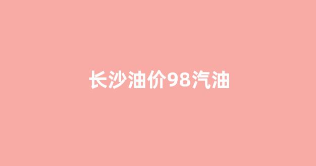 长沙油价今天92_长沙油价98汽油