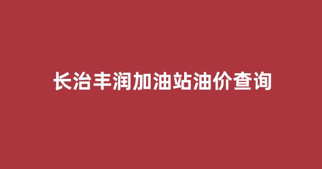 长治丰润加油站油价查询_长治丰润东南加油站油好不好