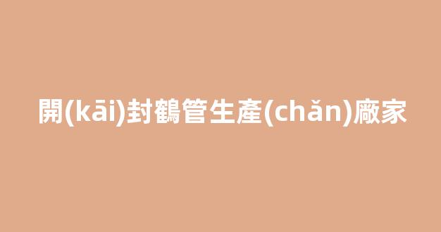 開(kāi)封鶴管生產(chǎn)廠家(開(kāi)封鶴管生產(chǎn)廠家電話)(1)