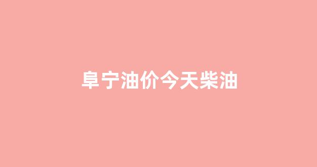 今日阜阳柴油价格行情_阜宁油价今天柴油