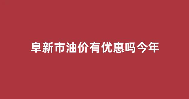 阜新市油价有优惠吗今年_阜新市油价有优惠吗今年11月份