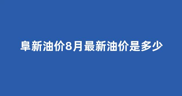 阜新油价8月最新油价是多少_阜新油价8月最新油价是多少钱