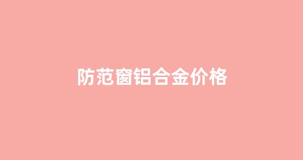 防范窗铝合金价格_市场上铝合金门窗价格表