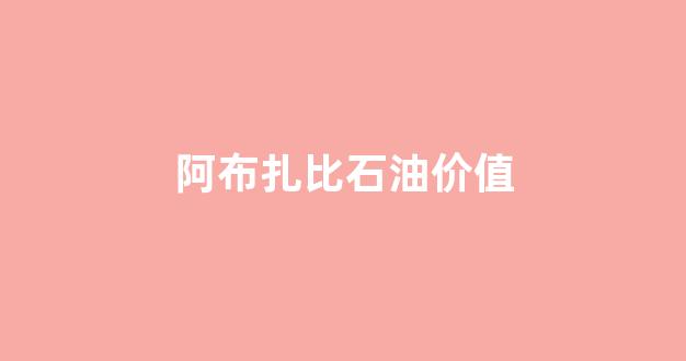 阿布扎比石油储量_阿布扎比石油价值
