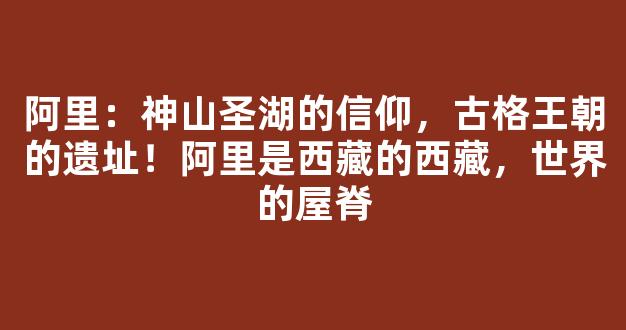 阿里：神山圣湖的信仰，古格王朝的遗址！阿里是西藏的西藏，世界的屋脊