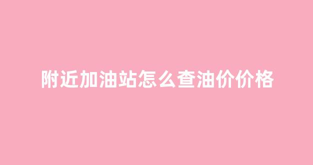 附近加油站怎么查油价价格_如何查询附近加油站的价格