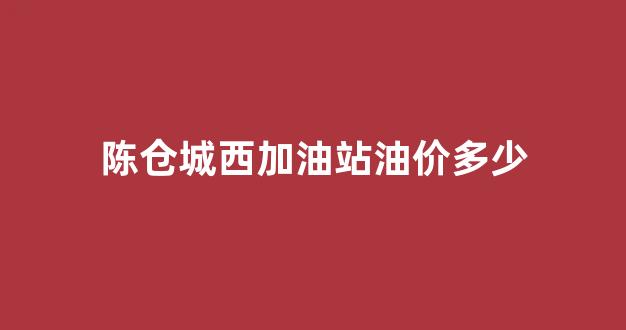 陈仓城西加油站油价多少_陈仓城西加油站油价多少一升