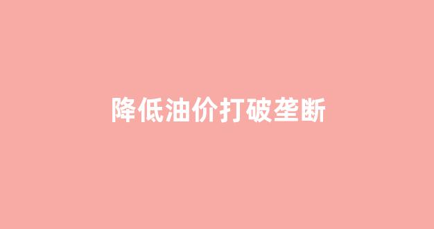 降价油价_降低油价打破垄断