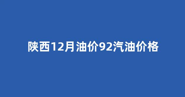 陕西近期油价_陕西12月油价92汽油价格