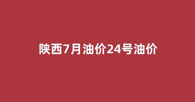 陕西7月油价24号油价_陕西油价调整时间