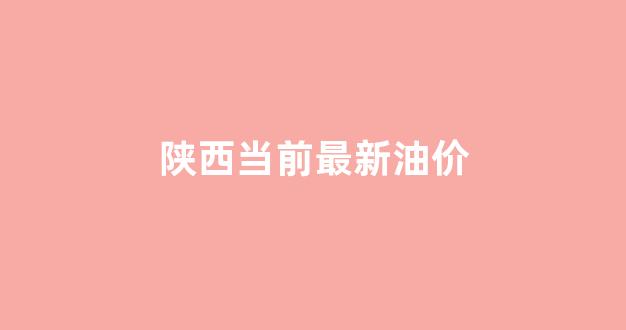 陕西当前最新油价_陕西省今日油价是多少