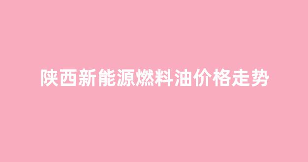 陕西新能源天然气有限公司_陕西新能源燃料油价格走势