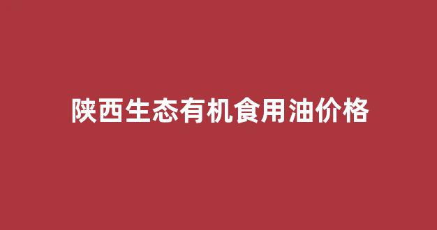 陕西生态有机食用油价格_陕西油料作物