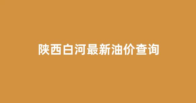 陕西白河最新油价查询今天_陕西白河最新油价查询