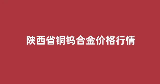 陕西省铜钨合金价格行情_今日陕西铜价