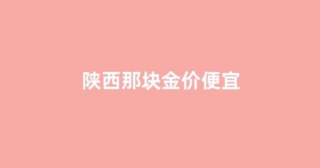 陕西那块金价便宜_陕西的黄金多少钱一克