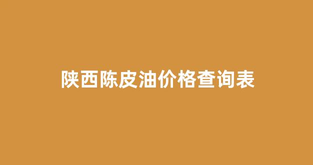 陈皮产区价格_陕西陈皮油价格查询表