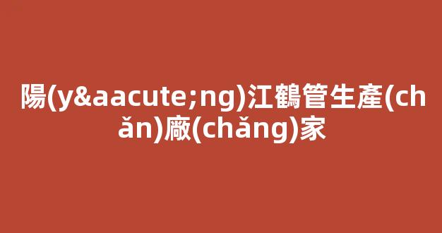 陽(yáng)江鶴管生產(chǎn)廠(chǎng)家(鶴管廠(chǎng)家排名)(1)
