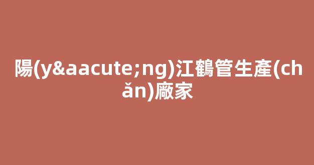 陽(yáng)江鶴管生產(chǎn)廠家(鶴管廠家排名)(1)