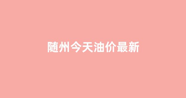 随州今天油价最新消息_随州今天油价最新