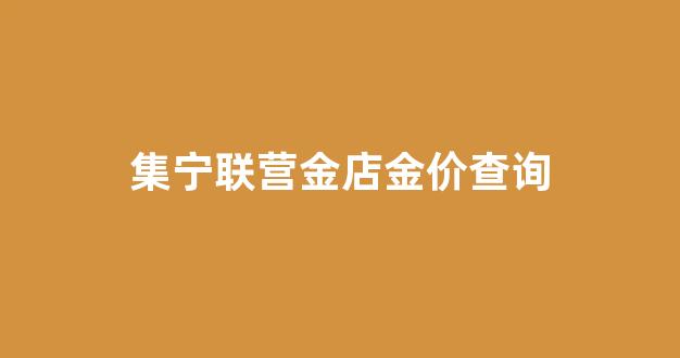 集宁联营金店金价查询_集宁黄金回收价格哪家高