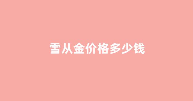 雪从金价格多少钱_雪从金价格多少钱一斤