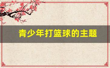 青少年打篮球的主题-青少年篮球活动