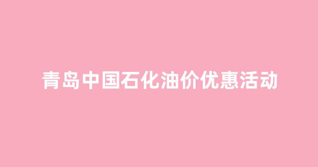 青岛中国石化油价优惠活动_青岛中石化优惠日是星期几
