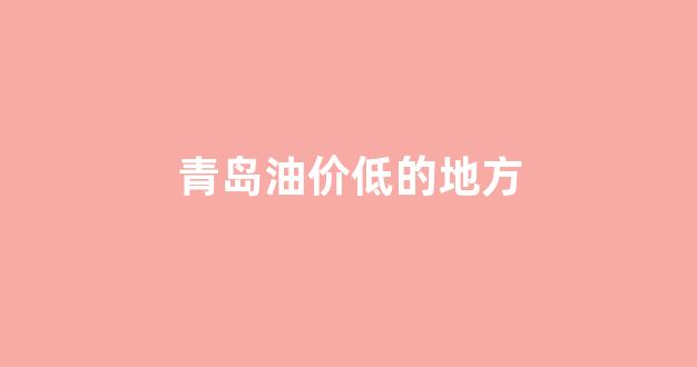 青岛油价低的地方_青岛油价优惠信息哪里可以看