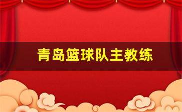 青岛篮球队主教练-青岛男篮主教练